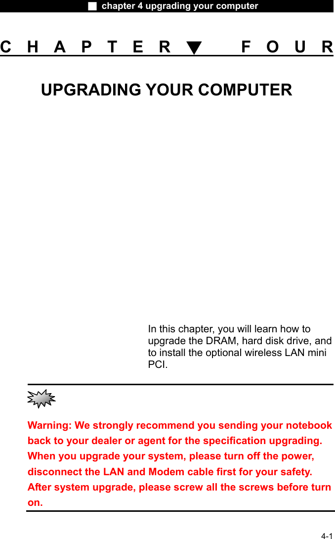                    ■ chapter 4 upgrading your computer                   4-1 CHAPTER▼ FOUR UPGRADING YOUR COMPUTER           In this chapter, you will learn how to upgrade the DRAM, hard disk drive, and to install the optional wireless LAN mini PCI.                                                           Warning: We strongly recommend you sending your notebook back to your dealer or agent for the specification upgrading. When you upgrade your system, please turn off the power, disconnect the LAN and Modem cable first for your safety. After system upgrade, please screw all the screws before turn on. 