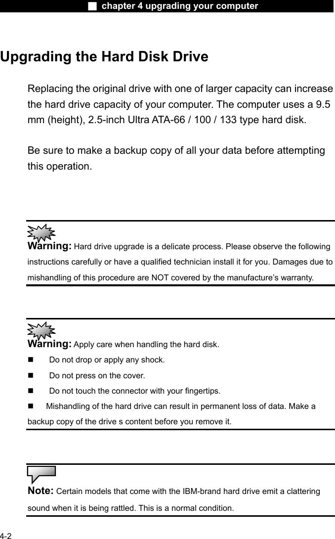                    ■ chapter 4 upgrading your computer                   4-2  Upgrading the Hard Disk Drive  Replacing the original drive with one of larger capacity can increase the hard drive capacity of your computer. The computer uses a 9.5 mm (height), 2.5-inch Ultra ATA-66 / 100 / 133 type hard disk.    Be sure to make a backup copy of all your data before attempting this operation.     Warning: Hard drive upgrade is a delicate process. Please observe the following instructions carefully or have a qualified technician install it for you. Damages due to mishandling of this procedure are NOT covered by the manufacture&rsquo;s warranty.    Warning: Apply care when handling the hard disk.   Do not drop or apply any shock.   Do not press on the cover.   Do not touch the connector with your fingertips.   Mishandling of the hard drive can result in permanent loss of data. Make a backup copy of the drive s content before you remove it.    Note: Certain models that come with the IBM-brand hard drive emit a clattering sound when it is being rattled. This is a normal condition. 
