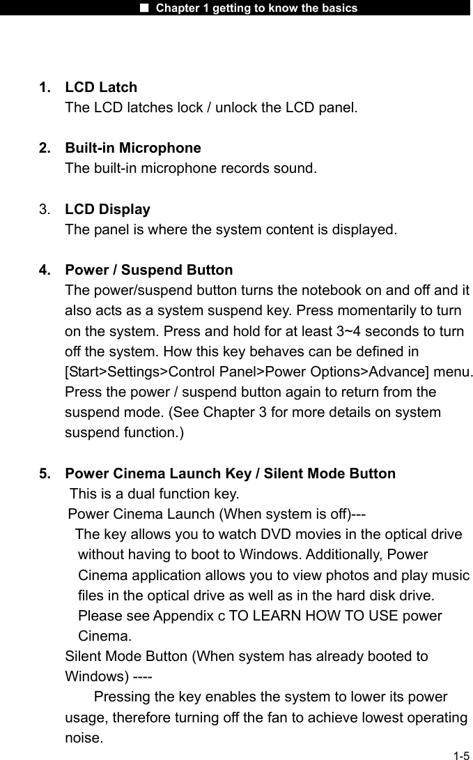                      ■ Chapter 1 getting to know the basics                      1-5  1. LCD Latch  The LCD latches lock / unlock the LCD panel.  2. Built-in Microphone The built-in microphone records sound.  3.  LCD Display The panel is where the system content is displayed.  4.  Power / Suspend Button The power/suspend button turns the notebook on and off and it also acts as a system suspend key. Press momentarily to turn on the system. Press and hold for at least 3~4 seconds to turn off the system. How this key behaves can be defined in [Start>Settings>Control Panel>Power Options>Advance] menu. Press the power / suspend button again to return from the suspend mode. (See Chapter 3 for more details on system suspend function.)  5.  Power Cinema Launch Key / Silent Mode Button   This is a dual function key.         Power Cinema Launch (When system is off)---           The key allows you to watch DVD movies in the optical drive     without having to boot to Windows. Additionally, Power Cinema application allows you to view photos and play music files in the optical drive as well as in the hard disk drive. Please see Appendix c TO LEARN HOW TO USE power Cinema. Silent Mode Button (When system has already booted to Windows) ----         Pressing the key enables the system to lower its power usage, therefore turning off the fan to achieve lowest operating noise. 