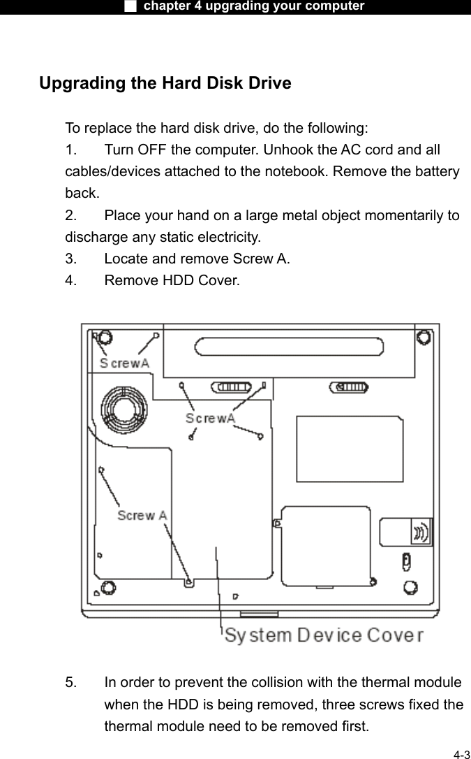                    ■ chapter 4 upgrading your computer                   4-3  Upgrading the Hard Disk Drive  To replace the hard disk drive, do the following: 1.  Turn OFF the computer. Unhook the AC cord and all cables/devices attached to the notebook. Remove the battery back. 2.  Place your hand on a large metal object momentarily to discharge any static electricity. 3.  Locate and remove Screw A. 4.  Remove HDD Cover.    5.  In order to prevent the collision with the thermal module when the HDD is being removed, three screws fixed the thermal module need to be removed first. 