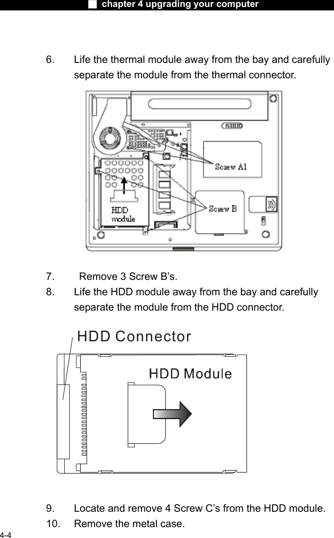                    ■ chapter 4 upgrading your computer                   4-4  6.  Life the thermal module away from the bay and carefully separate the module from the thermal connector. 7.    Remove 3 Screw B&rsquo;s. 8.  Life the HDD module away from the bay and carefully separate the module from the HDD connector.  HDD Connector   9.  Locate and remove 4 Screw C&rsquo;s from the HDD module.   10.  Remove the metal case. 