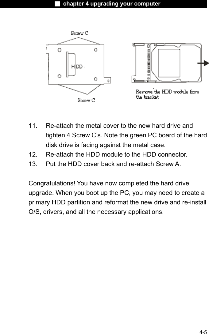                    ■ chapter 4 upgrading your computer                   4-5     11.  Re-attach the metal cover to the new hard drive and tighten 4 Screw C&rsquo;s. Note the green PC board of the hard disk drive is facing against the metal case. 12.  Re-attach the HDD module to the HDD connector. 13.  Put the HDD cover back and re-attach Screw A.  Congratulations! You have now completed the hard drive upgrade. When you boot up the PC, you may need to create a primary HDD partition and reformat the new drive and re-install O/S, drivers, and all the necessary applications.      
