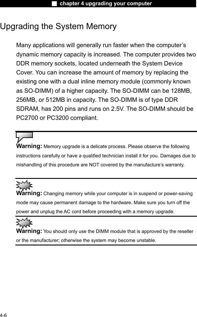                    ■ chapter 4 upgrading your computer                   4-6 Upgrading the System Memory  Many applications will generally run faster when the computer&rsquo;s dynamic memory capacity is increased. The computer provides two DDR memory sockets, located underneath the System Device Cover. You can increase the amount of memory by replacing the existing one with a dual inline memory module (commonly known as SO-DIMM) of a higher capacity. The SO-DIMM can be 128MB, 256MB, or 512MB in capacity. The SO-DIMM is of type DDR SDRAM, has 200 pins and runs on 2.5V. The SO-DIMM should be PC2700 or PC3200 compliant.   Warning: Memory upgrade is a delicate process. Please observe the following instructions carefully or have a qualified technician install it for you. Damages due to mishandling of this procedure are NOT covered by the manufacture&rsquo;s warranty.   Warning: Changing memory while your computer is in suspend or power-saving mode may cause permanent damage to the hardware. Make sure you turn off the power and unplug the AC cord before proceeding with a memory upgrade.  Warning: You should only use the DIMM module that is approved by the reseller or the manufacturer; otherwise the system may become unstable.  