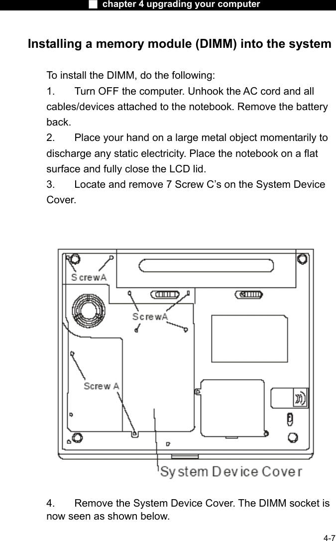                    ■ chapter 4 upgrading your computer                   4-7 Installing a memory module (DIMM) into the system  To install the DIMM, do the following: 1.  Turn OFF the computer. Unhook the AC cord and all cables/devices attached to the notebook. Remove the battery back. 2.  Place your hand on a large metal object momentarily to discharge any static electricity. Place the notebook on a flat surface and fully close the LCD lid. 3.  Locate and remove 7 Screw C&rsquo;s on the System Device Cover.    4.    Remove the System Device Cover. The DIMM socket is now seen as shown below. 