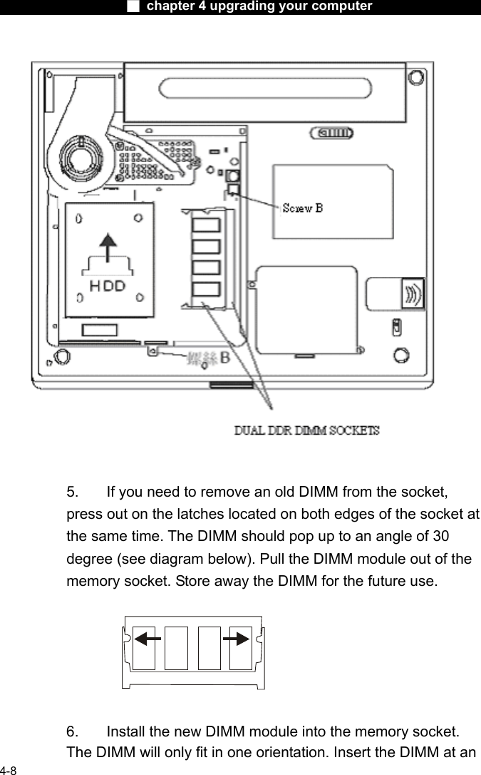                    ■ chapter 4 upgrading your computer                   4-8        5.  If you need to remove an old DIMM from the socket, press out on the latches located on both edges of the socket at the same time. The DIMM should pop up to an angle of 30 degree (see diagram below). Pull the DIMM module out of the memory socket. Store away the DIMM for the future use.    6.  Install the new DIMM module into the memory socket.   The DIMM will only fit in one orientation. Insert the DIMM at an 