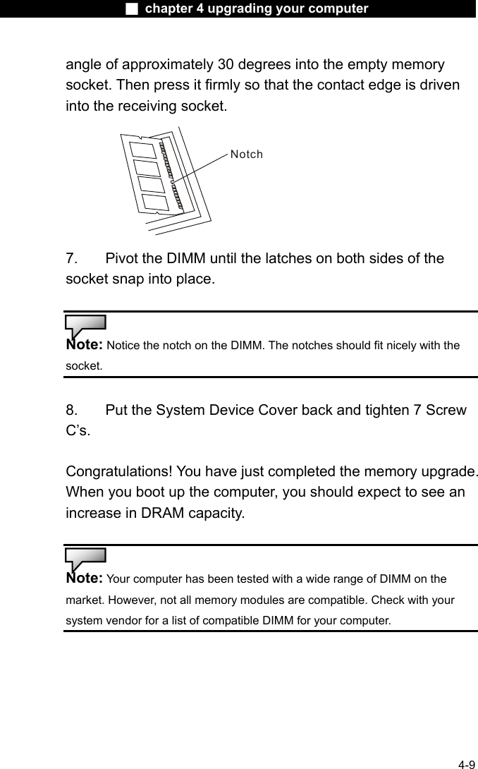                    ■ chapter 4 upgrading your computer                   4-9 angle of approximately 30 degrees into the empty memory socket. Then press it firmly so that the contact edge is driven into the receiving socket. Notch 7.  Pivot the DIMM until the latches on both sides of the socket snap into place.   Note: Notice the notch on the DIMM. The notches should fit nicely with the socket.   8.    Put the System Device Cover back and tighten 7 Screw C&rsquo;s.  Congratulations! You have just completed the memory upgrade. When you boot up the computer, you should expect to see an increase in DRAM capacity.   Note: Your computer has been tested with a wide range of DIMM on the market. However, not all memory modules are compatible. Check with your system vendor for a list of compatible DIMM for your computer.    