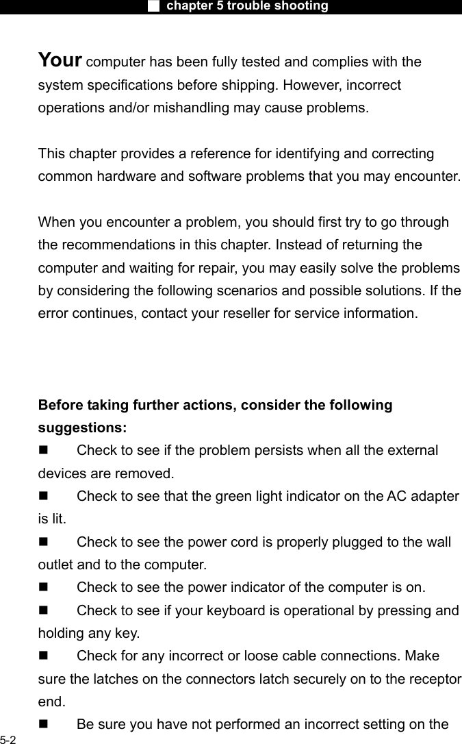                        ■ chapter 5 trouble shooting                        5-2 Your computer has been fully tested and complies with the system specifications before shipping. However, incorrect operations and/or mishandling may cause problems.  This chapter provides a reference for identifying and correcting common hardware and software problems that you may encounter.  When you encounter a problem, you should first try to go through the recommendations in this chapter. Instead of returning the computer and waiting for repair, you may easily solve the problems by considering the following scenarios and possible solutions. If the error continues, contact your reseller for service information.     Before taking further actions, consider the following suggestions:   Check to see if the problem persists when all the external devices are removed.   Check to see that the green light indicator on the AC adapter is lit.   Check to see the power cord is properly plugged to the wall outlet and to the computer.   Check to see the power indicator of the computer is on.   Check to see if your keyboard is operational by pressing and holding any key.   Check for any incorrect or loose cable connections. Make sure the latches on the connectors latch securely on to the receptor end.   Be sure you have not performed an incorrect setting on the 