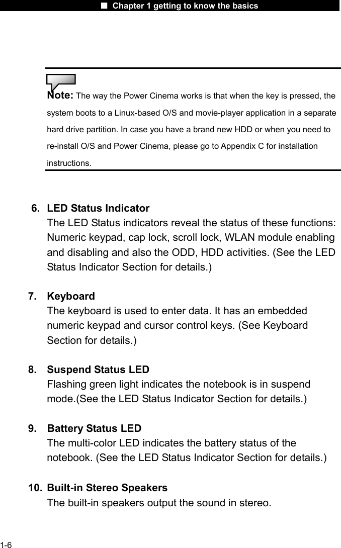                      ■ Chapter 1 getting to know the basics                      1-6   Note: The way the Power Cinema works is that when the key is pressed, the system boots to a Linux-based O/S and movie-player application in a separate hard drive partition. In case you have a brand new HDD or when you need to re-install O/S and Power Cinema, please go to Appendix C for installation instructions.   6.  LED Status Indicator The LED Status indicators reveal the status of these functions: Numeric keypad, cap lock, scroll lock, WLAN module enabling and disabling and also the ODD, HDD activities. (See the LED Status Indicator Section for details.)  7. Keyboard The keyboard is used to enter data. It has an embedded numeric keypad and cursor control keys. (See Keyboard Section for details.)  8.  Suspend Status LED Flashing green light indicates the notebook is in suspend mode.(See the LED Status Indicator Section for details.)  9.  Battery Status LED The multi-color LED indicates the battery status of the notebook. (See the LED Status Indicator Section for details.)  10.  Built-in Stereo Speakers The built-in speakers output the sound in stereo.   
