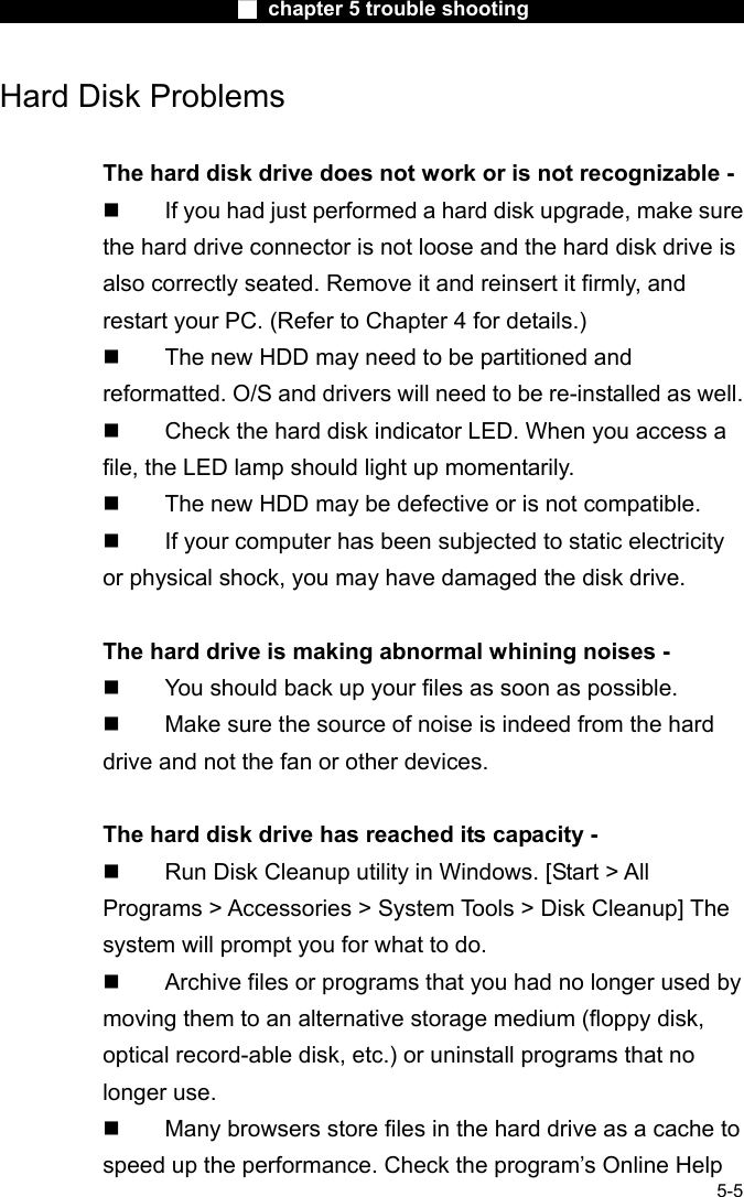                        ■ chapter 5 trouble shooting                        5-5 Hard Disk Problems  The hard disk drive does not work or is not recognizable -   If you had just performed a hard disk upgrade, make sure the hard drive connector is not loose and the hard disk drive is also correctly seated. Remove it and reinsert it firmly, and restart your PC. (Refer to Chapter 4 for details.)   The new HDD may need to be partitioned and reformatted. O/S and drivers will need to be re-installed as well.   Check the hard disk indicator LED. When you access a file, the LED lamp should light up momentarily.   The new HDD may be defective or is not compatible.   If your computer has been subjected to static electricity or physical shock, you may have damaged the disk drive.  The hard drive is making abnormal whining noises -   You should back up your files as soon as possible.   Make sure the source of noise is indeed from the hard drive and not the fan or other devices.  The hard disk drive has reached its capacity -   Run Disk Cleanup utility in Windows. [Start > All Programs > Accessories > System Tools > Disk Cleanup] The system will prompt you for what to do.   Archive files or programs that you had no longer used by moving them to an alternative storage medium (floppy disk, optical record-able disk, etc.) or uninstall programs that no longer use.   Many browsers store files in the hard drive as a cache to speed up the performance. Check the program&rsquo;s Online Help 