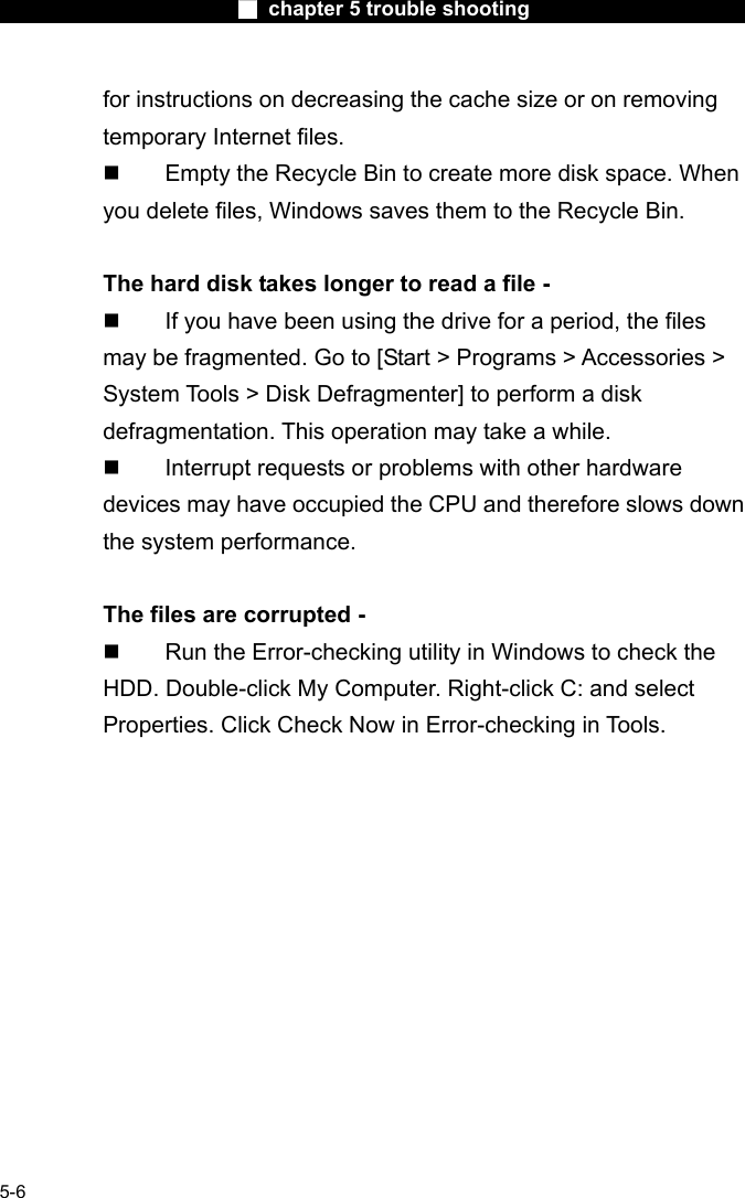                        ■ chapter 5 trouble shooting                        5-6 for instructions on decreasing the cache size or on removing temporary Internet files.   Empty the Recycle Bin to create more disk space. When you delete files, Windows saves them to the Recycle Bin.  The hard disk takes longer to read a file -   If you have been using the drive for a period, the files may be fragmented. Go to [Start > Programs > Accessories > System Tools > Disk Defragmenter] to perform a disk defragmentation. This operation may take a while.   Interrupt requests or problems with other hardware devices may have occupied the CPU and therefore slows down the system performance.  The files are corrupted -   Run the Error-checking utility in Windows to check the HDD. Double-click My Computer. Right-click C: and select Properties. Click Check Now in Error-checking in Tools.     