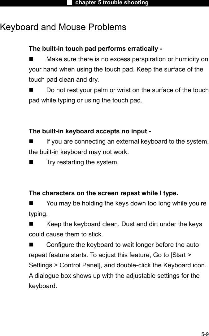                        ■ chapter 5 trouble shooting                        5-9 Keyboard and Mouse Problems    The built-in touch pad performs erratically -   Make sure there is no excess perspiration or humidity on your hand when using the touch pad. Keep the surface of the touch pad clean and dry.   Do not rest your palm or wrist on the surface of the touch pad while typing or using the touch pad.   The built-in keyboard accepts no input -   If you are connecting an external keyboard to the system, the built-in keyboard may not work.   Try restarting the system.   The characters on the screen repeat while I type.   You may be holding the keys down too long while you&rsquo;re typing.   Keep the keyboard clean. Dust and dirt under the keys could cause them to stick.   Configure the keyboard to wait longer before the auto repeat feature starts. To adjust this feature, Go to [Start > Settings > Control Panel], and double-click the Keyboard icon. A dialogue box shows up with the adjustable settings for the keyboard.  