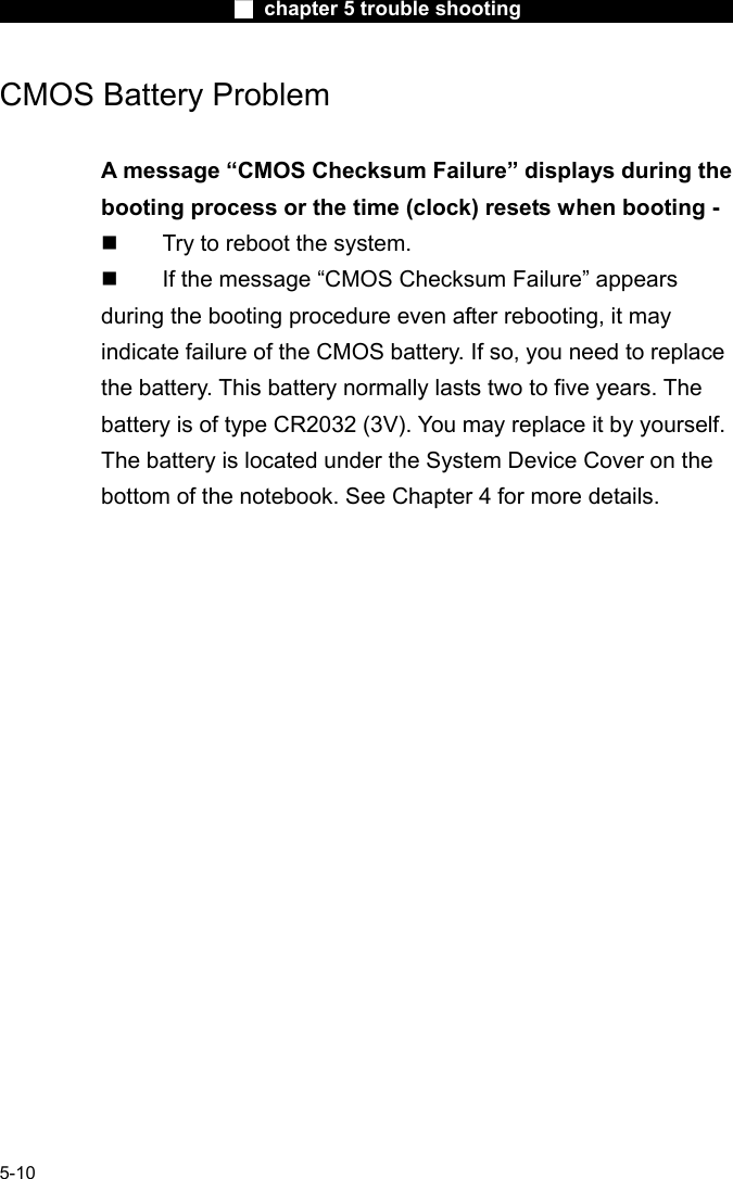                        ■ chapter 5 trouble shooting                        5-10 CMOS Battery Problem  A message &ldquo;CMOS Checksum Failure&rdquo; displays during the booting process or the time (clock) resets when booting -   Try to reboot the system.   If the message &ldquo;CMOS Checksum Failure&rdquo; appears during the booting procedure even after rebooting, it may indicate failure of the CMOS battery. If so, you need to replace the battery. This battery normally lasts two to five years. The battery is of type CR2032 (3V). You may replace it by yourself. The battery is located under the System Device Cover on the bottom of the notebook. See Chapter 4 for more details.     