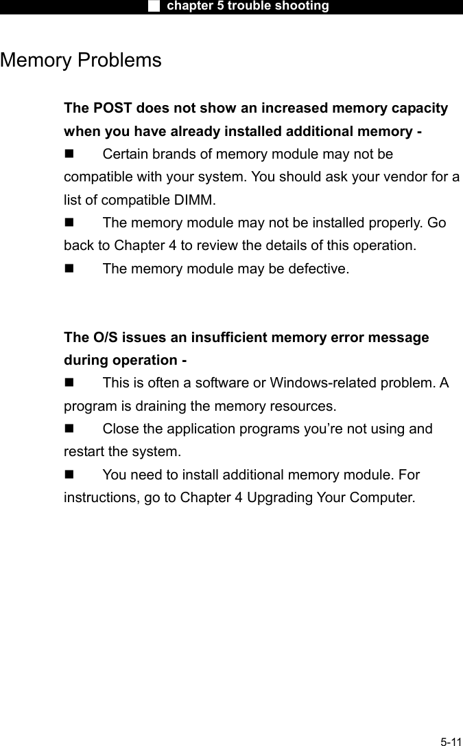                        ■ chapter 5 trouble shooting                        5-11 Memory Problems  The POST does not show an increased memory capacity when you have already installed additional memory -   Certain brands of memory module may not be compatible with your system. You should ask your vendor for a list of compatible DIMM.   The memory module may not be installed properly. Go back to Chapter 4 to review the details of this operation.   The memory module may be defective.   The O/S issues an insufficient memory error message during operation -   This is often a software or Windows-related problem. A program is draining the memory resources.   Close the application programs you&rsquo;re not using and restart the system.   You need to install additional memory module. For instructions, go to Chapter 4 Upgrading Your Computer.  