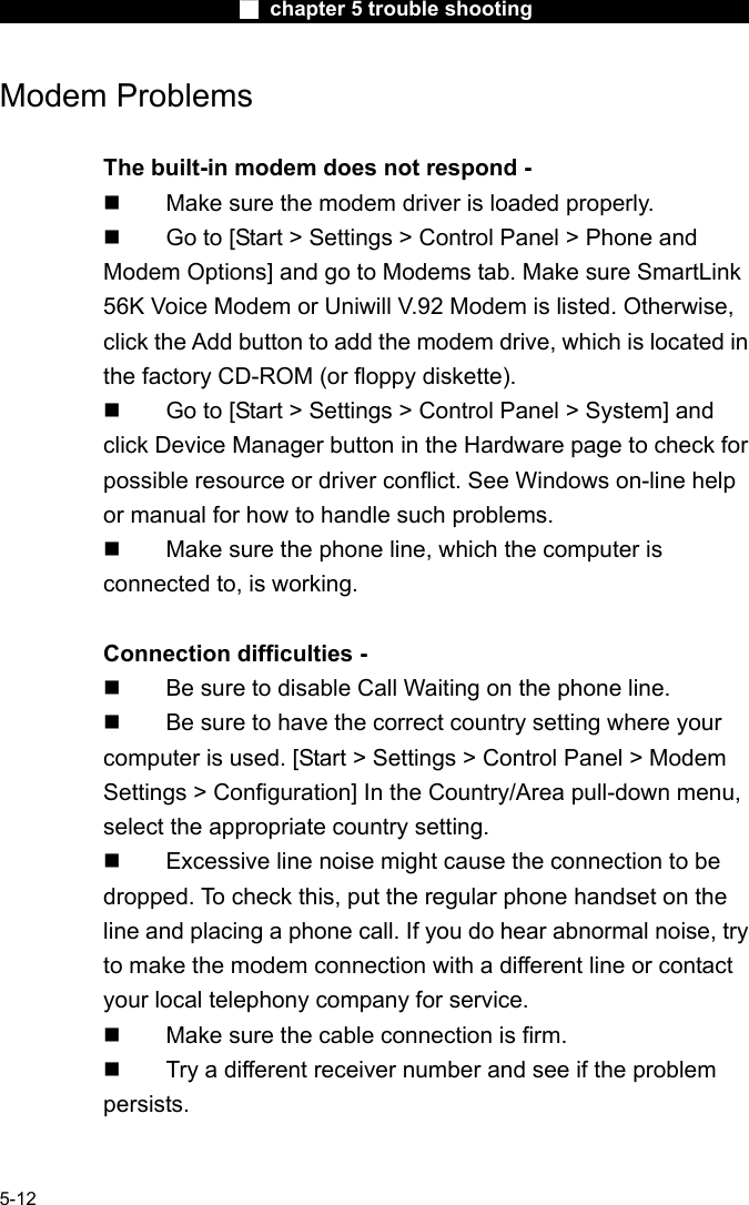                        ■ chapter 5 trouble shooting                        5-12 Modem Problems  The built-in modem does not respond -     Make sure the modem driver is loaded properly.   Go to [Start > Settings > Control Panel > Phone and Modem Options] and go to Modems tab. Make sure SmartLink 56K Voice Modem or Uniwill V.92 Modem is listed. Otherwise, click the Add button to add the modem drive, which is located in the factory CD-ROM (or floppy diskette).   Go to [Start > Settings > Control Panel > System] and click Device Manager button in the Hardware page to check for possible resource or driver conflict. See Windows on-line help or manual for how to handle such problems.   Make sure the phone line, which the computer is connected to, is working.  Connection difficulties -     Be sure to disable Call Waiting on the phone line.   Be sure to have the correct country setting where your computer is used. [Start > Settings > Control Panel > Modem Settings > Configuration] In the Country/Area pull-down menu, select the appropriate country setting.   Excessive line noise might cause the connection to be dropped. To check this, put the regular phone handset on the line and placing a phone call. If you do hear abnormal noise, try to make the modem connection with a different line or contact your local telephony company for service.   Make sure the cable connection is firm.   Try a different receiver number and see if the problem persists.  