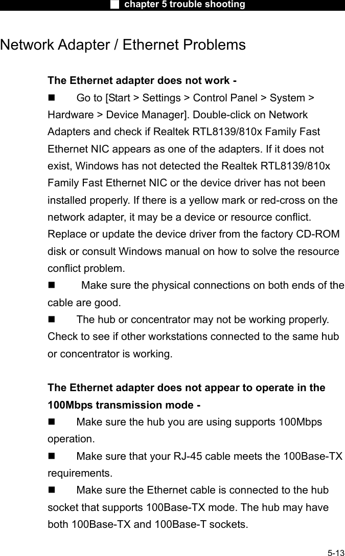                        ■ chapter 5 trouble shooting                        5-13 Network Adapter / Ethernet Problems  The Ethernet adapter does not work -   Go to [Start > Settings > Control Panel > System > Hardware > Device Manager]. Double-click on Network Adapters and check if Realtek RTL8139/810x Family Fast Ethernet NIC appears as one of the adapters. If it does not exist, Windows has not detected the Realtek RTL8139/810x Family Fast Ethernet NIC or the device driver has not been installed properly. If there is a yellow mark or red-cross on the network adapter, it may be a device or resource conflict. Replace or update the device driver from the factory CD-ROM disk or consult Windows manual on how to solve the resource conflict problem.     Make sure the physical connections on both ends of the cable are good.   The hub or concentrator may not be working properly. Check to see if other workstations connected to the same hub or concentrator is working.  The Ethernet adapter does not appear to operate in the 100Mbps transmission mode -   Make sure the hub you are using supports 100Mbps operation.   Make sure that your RJ-45 cable meets the 100Base-TX requirements.   Make sure the Ethernet cable is connected to the hub 　 socket that supports 100Base-TX mode. The hub may have both 100Base-TX and 100Base-T sockets.  