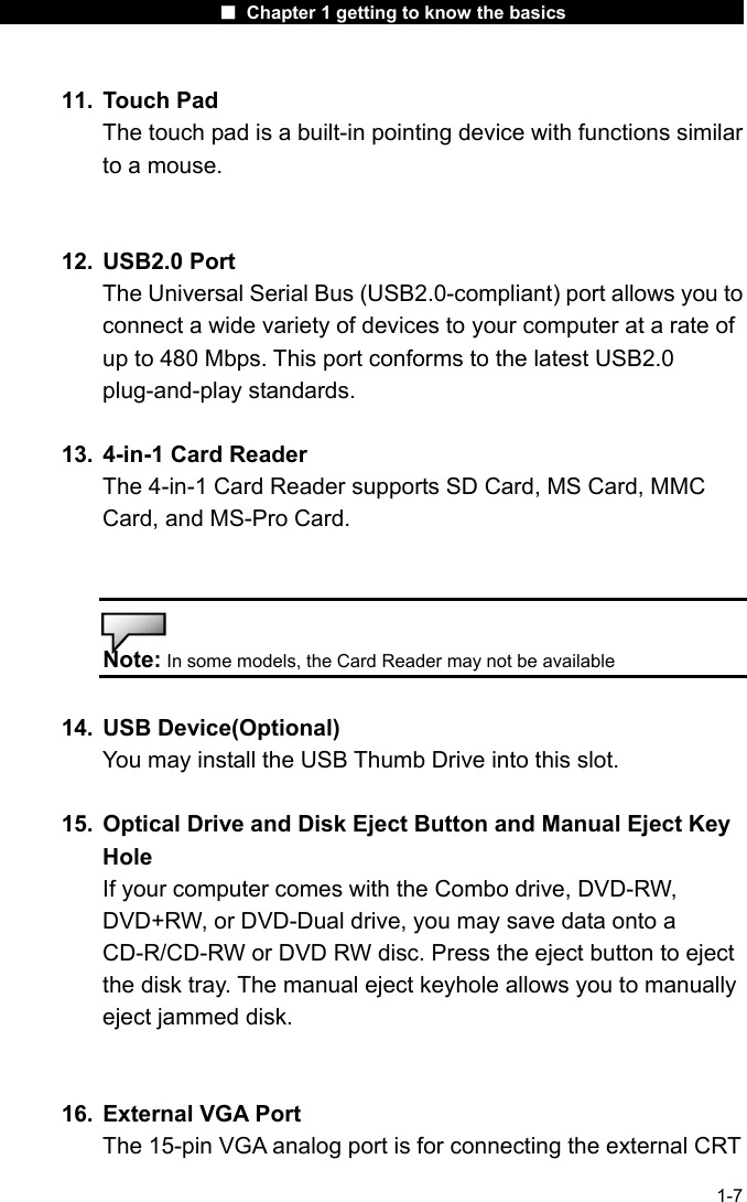                      ■ Chapter 1 getting to know the basics                      1-7 11. Touch Pad The touch pad is a built-in pointing device with functions similar to a mouse.   12. USB2.0 Port The Universal Serial Bus (USB2.0-compliant) port allows you to connect a wide variety of devices to your computer at a rate of up to 480 Mbps. This port conforms to the latest USB2.0 plug-and-play standards.  13.  4-in-1 Card Reader   The 4-in-1 Card Reader supports SD Card, MS Card, MMC Card, and MS-Pro Card.   Note: In some models, the Card Reader may not be available  14. USB Device(Optional) You may install the USB Thumb Drive into this slot.   15.  Optical Drive and Disk Eject Button and Manual Eject Key Hole If your computer comes with the Combo drive, DVD-RW, DVD+RW, or DVD-Dual drive, you may save data onto a CD-R/CD-RW or DVD RW disc. Press the eject button to eject the disk tray. The manual eject keyhole allows you to manually eject jammed disk.   16.  External VGA Port The 15-pin VGA analog port is for connecting the external CRT 