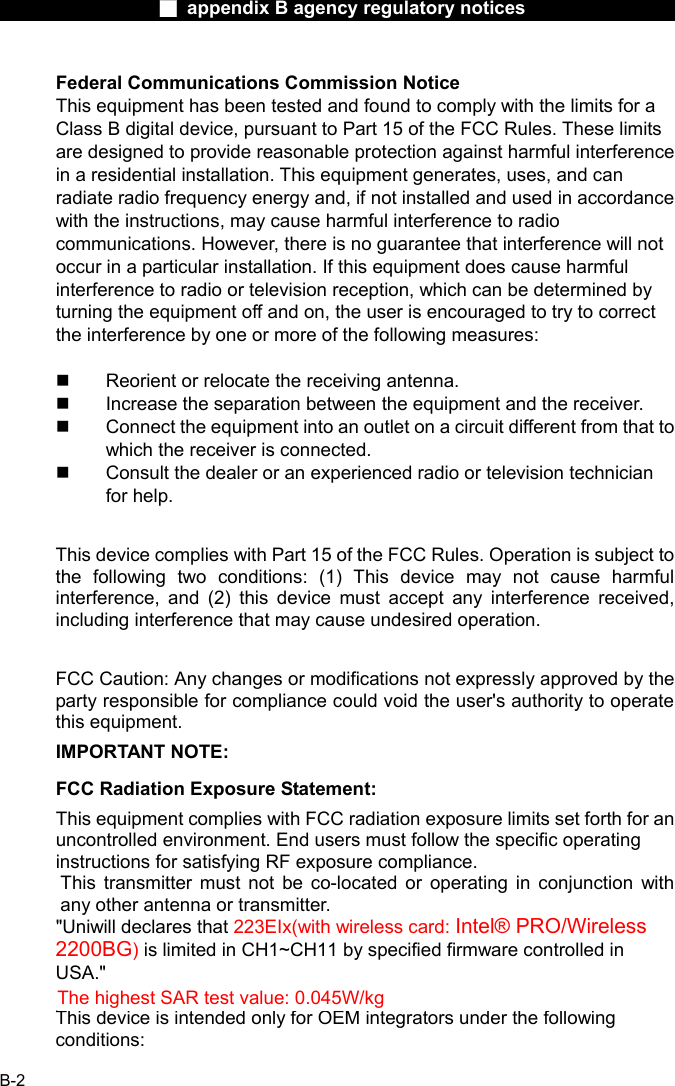                  ■ appendix B agency regulatory notices                  B-2 Federal Communications Commission Notice This equipment has been tested and found to comply with the limits for a Class B digital device, pursuant to Part 15 of the FCC Rules. These limits are designed to provide reasonable protection against harmful interference in a residential installation. This equipment generates, uses, and can radiate radio frequency energy and, if not installed and used in accordance with the instructions, may cause harmful interference to radio communications. However, there is no guarantee that interference will not occur in a particular installation. If this equipment does cause harmful interference to radio or television reception, which can be determined by turning the equipment off and on, the user is encouraged to try to correct the interference by one or more of the following measures:    Reorient or relocate the receiving antenna.   Increase the separation between the equipment and the receiver.   Connect the equipment into an outlet on a circuit different from that to which the receiver is connected.   Consult the dealer or an experienced radio or television technician for help.  This device complies with Part 15 of the FCC Rules. Operation is subject to the following two conditions: (1) This device may not cause harmful interference, and (2) this device must accept any interference received, including interference that may cause undesired operation.  FCC Caution: Any changes or modifications not expressly approved by the party responsible for compliance could void the user's authority to operate this equipment. IMPORTANT NOTE: FCC Radiation Exposure Statement: This equipment complies with FCC radiation exposure limits set forth for an uncontrolled environment. End users must follow the specific operating instructions for satisfying RF exposure compliance. This transmitter must not be co-located or operating in conjunction with any other antenna or transmitter. "Uniwill declares that 223EIx(with wireless card: Intel&reg; PRO/Wireless 2200BG) is limited in CH1~CH11 by specified firmware controlled in USA."  This device is intended only for OEM integrators under the following conditions: The highest SAR test value: 0.045W/kg