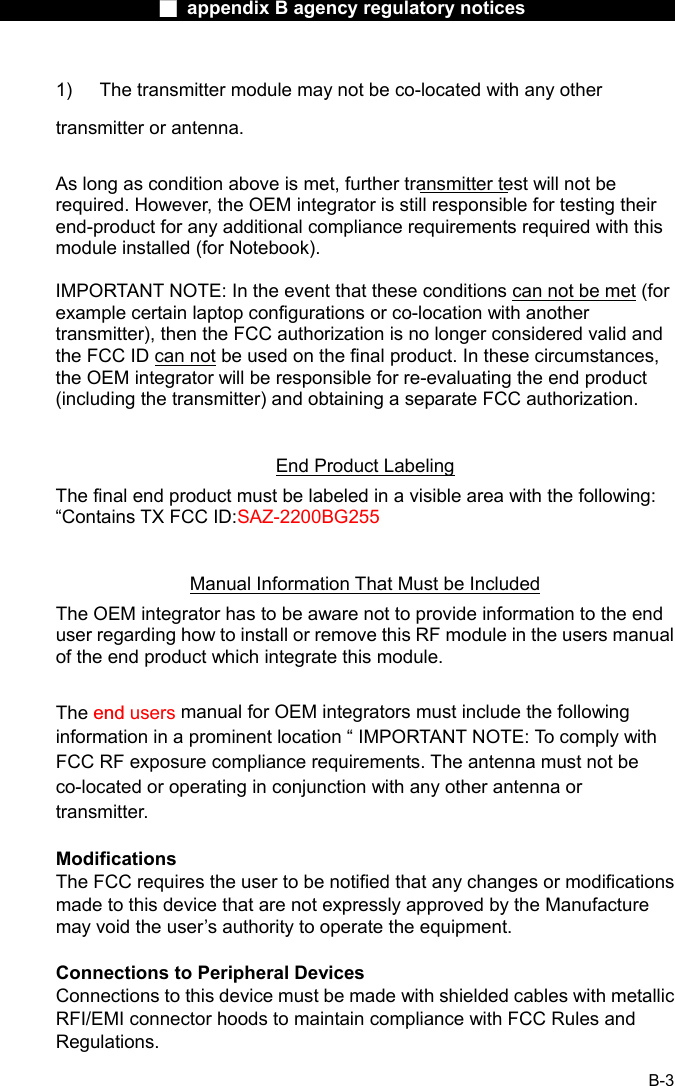                  ■ appendix B agency regulatory notices                  B-3 1)  The transmitter module may not be co-located with any other transmitter or antenna.  As long as condition above is met, further transmitter test will not be required. However, the OEM integrator is still responsible for testing their end-product for any additional compliance requirements required with this module installed (for Notebook).  IMPORTANT NOTE: In the event that these conditions can not be met (for example certain laptop configurations or co-location with another transmitter), then the FCC authorization is no longer considered valid and the FCC ID can not be used on the final product. In these circumstances, the OEM integrator will be responsible for re-evaluating the end product (including the transmitter) and obtaining a separate FCC authorization.  End Product Labeling The final end product must be labeled in a visible area with the following: &ldquo;Contains TX FCC ID:SAZ-2200BG255    Manual Information That Must be Included The OEM integrator has to be aware not to provide information to the end user regarding how to install or remove this RF module in the users manual of the end product which integrate this module.  The end users manual for OEM integrators must include the following information in a prominent location &ldquo; IMPORTANT NOTE: To comply with FCC RF exposure compliance requirements. The antenna must not be co-located or operating in conjunction with any other antenna or transmitter.  Modifications The FCC requires the user to be notified that any changes or modifications made to this device that are not expressly approved by the Manufacture may void the user&rsquo;s authority to operate the equipment.  Connections to Peripheral Devices Connections to this device must be made with shielded cables with metallic RFI/EMI connector hoods to maintain compliance with FCC Rules and Regulations. 