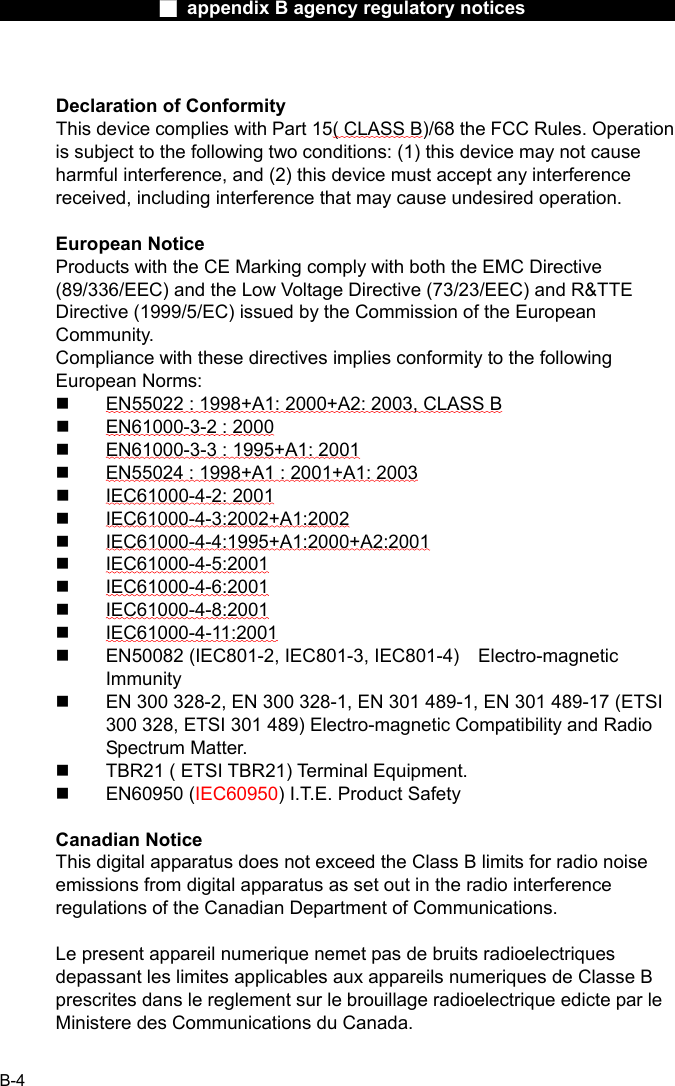                  ■ appendix B agency regulatory notices                  B-4  Declaration of Conformity This device complies with Part 15( CLASS B)/68 the FCC Rules. Operation is subject to the following two conditions: (1) this device may not cause harmful interference, and (2) this device must accept any interference received, including interference that may cause undesired operation.  European Notice Products with the CE Marking comply with both the EMC Directive (89/336/EEC) and the Low Voltage Directive (73/23/EEC) and R&amp;TTE Directive (1999/5/EC) issued by the Commission of the European Community. Compliance with these directives implies conformity to the following European Norms:   EN55022 : 1998+A1: 2000+A2: 2003, CLASS B   EN61000-3-2 : 2000   EN61000-3-3 : 1995+A1: 2001   EN55024 : 1998+A1 : 2001+A1: 2003   IEC61000-4-2: 2001   IEC61000-4-3:2002+A1:2002   IEC61000-4-4:1995+A1:2000+A2:2001   IEC61000-4-5:2001   IEC61000-4-6:2001   IEC61000-4-8:2001   IEC61000-4-11:2001   EN50082 (IEC801-2, IEC801-3, IEC801-4)  Electro-magnetic Immunity   EN 300 328-2, EN 300 328-1, EN 301 489-1, EN 301 489-17 (ETSI 300 328, ETSI 301 489) Electro-magnetic Compatibility and Radio Spectrum Matter.   TBR21 ( ETSI TBR21) Terminal Equipment.   EN60950 (IEC60950) I.T.E. Product Safety  Canadian Notice This digital apparatus does not exceed the Class B limits for radio noise emissions from digital apparatus as set out in the radio interference regulations of the Canadian Department of Communications.  Le present appareil numerique nemet pas de bruits radioelectriques depassant les limites applicables aux appareils numeriques de Classe B prescrites dans le reglement sur le brouillage radioelectrique edicte par le Ministere des Communications du Canada.  