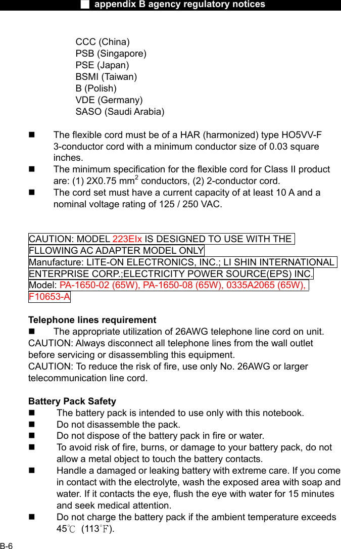                  ■ appendix B agency regulatory notices                  B-6 CCC (China) PSB (Singapore) PSE (Japan) BSMI (Taiwan) B (Polish) VDE (Germany) SASO (Saudi Arabia)    The flexible cord must be of a HAR (harmonized) type HO5VV-F 3-conductor cord with a minimum conductor size of 0.03 square inches.   The minimum specification for the flexible cord for Class II product are: (1) 2X0.75 mm2 conductors, (2) 2-conductor cord.   The cord set must have a current capacity of at least 10 A and a nominal voltage rating of 125 / 250 VAC.   CAUTION: MODEL 223EIx IS DESIGNED TO USE WITH THE FLLOWING AC ADAPTER MODEL ONLY Manufacture: LITE-ON ELECTRONICS, INC.; LI SHIN INTERNATIONAL ENTERPRISE CORP.;ELECTRICITY POWER SOURCE(EPS) INC. Model: PA-1650-02 (65W), PA-1650-08 (65W), 0335A2065 (65W), F10653-A   Telephone lines requirement   The appropriate utilization of 26AWG telephone line cord on unit. CAUTION: Always disconnect all telephone lines from the wall outlet before servicing or disassembling this equipment. CAUTION: To reduce the risk of fire, use only No. 26AWG or larger telecommunication line cord.  Battery Pack Safety   The battery pack is intended to use only with this notebook.   Do not disassemble the pack.   Do not dispose of the battery pack in fire or water.   To avoid risk of fire, burns, or damage to your battery pack, do not allow a metal object to touch the battery contacts.   Handle a damaged or leaking battery with extreme care. If you come in contact with the electrolyte, wash the exposed area with soap and water. If it contacts the eye, flush the eye with water for 15 minutes and seek medical attention.   Do not charge the battery pack if the ambient temperature exceeds 45℃ (113℉). 