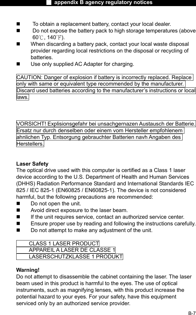                  ■ appendix B agency regulatory notices                  B-7   To obtain a replacement battery, contact your local dealer.   Do not expose the battery pack to high storage temperatures (above 60℃, 140℉).   When discarding a battery pack, contact your local waste disposal provider regarding local restrictions on the disposal or recycling of batteries.   Use only supplied AC Adapter for charging.  CAUTION: Danger of explosion if battery is incorrectly replaced. Replace only with same or equivalent type recommended by the manufacturer. Discard used batteries according to the manufacturer&rsquo;s instructions or local laws.    VORSICHT! Explisionsgefahr bei unsachgernazen Austausch der Batterie. Ersatz nur durch denselben oder einem vom Hersteller empfohlenem ahnlichen Typ. Entsorgung gebrauchter Batterien navh Angaben des Herstellers.   Laser Safety The optical drive used with this computer is certified as a Class 1 laser device according to the U.S. Department of Health and Human Services (DHHS) Radiation Performance Standard and International Standards IEC 825 / IEC 825-1 (EN60825 / EN60825-1). The device is not considered harmful, but the following precautions are recommended:   Do not open the unit.   Avoid direct exposure to the laser beam.   If the unit requires service, contact an authorized service center.   Ensure proper use by reading and following the instructions carefully.   Do not attempt to make any adjustment of the unit.    CLASS 1 LASER PRODUCT   APPAREIL A LASER DE CLASSE 1     LASERSCHUTZKLASSE 1 PRODUKT  Warning! Do not attempt to disassemble the cabinet containing the laser. The laser beam used in this product is harmful to the eyes. The use of optical instruments, such as magnifying lenses, with this product increase the potential hazard to your eyes. For your safety, have this equipment serviced only by an authorized service provider. 