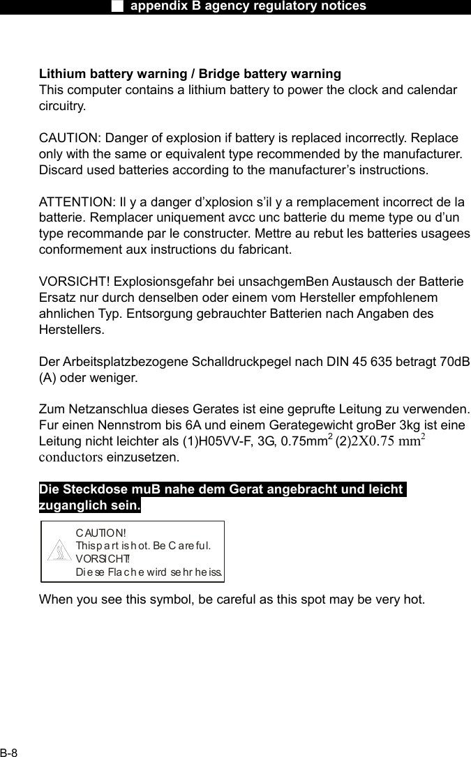                  ■ appendix B agency regulatory notices                  B-8  Lithium battery warning / Bridge battery warning This computer contains a lithium battery to power the clock and calendar circuitry.  CAUTION: Danger of explosion if battery is replaced incorrectly. Replace only with the same or equivalent type recommended by the manufacturer. Discard used batteries according to the manufacturer&rsquo;s instructions.  ATTENTION: Il y a danger d&rsquo;xplosion s&rsquo;il y a remplacement incorrect de la batterie. Remplacer uniquement avcc unc batterie du meme type ou d&rsquo;un type recommande par le constructer. Mettre au rebut les batteries usagees conformement aux instructions du fabricant.  VORSICHT! Explosionsgefahr bei unsachgemBen Austausch der Batterie Ersatz nur durch denselben oder einem vom Hersteller empfohlenem ahnlichen Typ. Entsorgung gebrauchter Batterien nach Angaben des Herstellers.  Der Arbeitsplatzbezogene Schalldruckpegel nach DIN 45 635 betragt 70dB (A) oder weniger.  Zum Netzanschlua dieses Gerates ist eine geprufte Leitung zu verwenden. Fur einen Nennstrom bis 6A und einem Gerategewicht groBer 3kg ist eine Leitung nicht leichter als (1)H05VV-F, 3G, 0.75mm2 (2)2X0.75 mm2 conductors einzusetzen.  Die Steckdose muB nahe dem Gerat angebracht und leicht zuganglich sein. C AUTION!This p a rt  is  h ot. Be C are fu l.VORSICHT!Diese Flache wird sehr heiss. When you see this symbol, be careful as this spot may be very hot. 