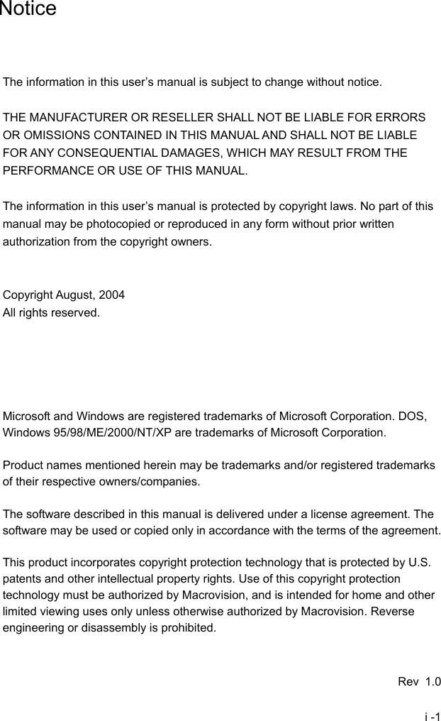  i -1     Notice    The information in this user&rsquo;s manual is subject to change without notice.  THE MANUFACTURER OR RESELLER SHALL NOT BE LIABLE FOR ERRORS OR OMISSIONS CONTAINED IN THIS MANUAL AND SHALL NOT BE LIABLE FOR ANY CONSEQUENTIAL DAMAGES, WHICH MAY RESULT FROM THE PERFORMANCE OR USE OF THIS MANUAL.  The information in this user&rsquo;s manual is protected by copyright laws. No part of this manual may be photocopied or reproduced in any form without prior written authorization from the copyright owners.   Copyright August, 2004 All rights reserved.      Microsoft and Windows are registered trademarks of Microsoft Corporation. DOS, Windows 95/98/ME/2000/NT/XP are trademarks of Microsoft Corporation.  Product names mentioned herein may be trademarks and/or registered trademarks of their respective owners/companies.  The software described in this manual is delivered under a license agreement. The software may be used or copied only in accordance with the terms of the agreement.  This product incorporates copyright protection technology that is protected by U.S. patents and other intellectual property rights. Use of this copyright protection technology must be authorized by Macrovision, and is intended for home and other limited viewing uses only unless otherwise authorized by Macrovision. Reverse engineering or disassembly is prohibited.   Rev 1.0 
