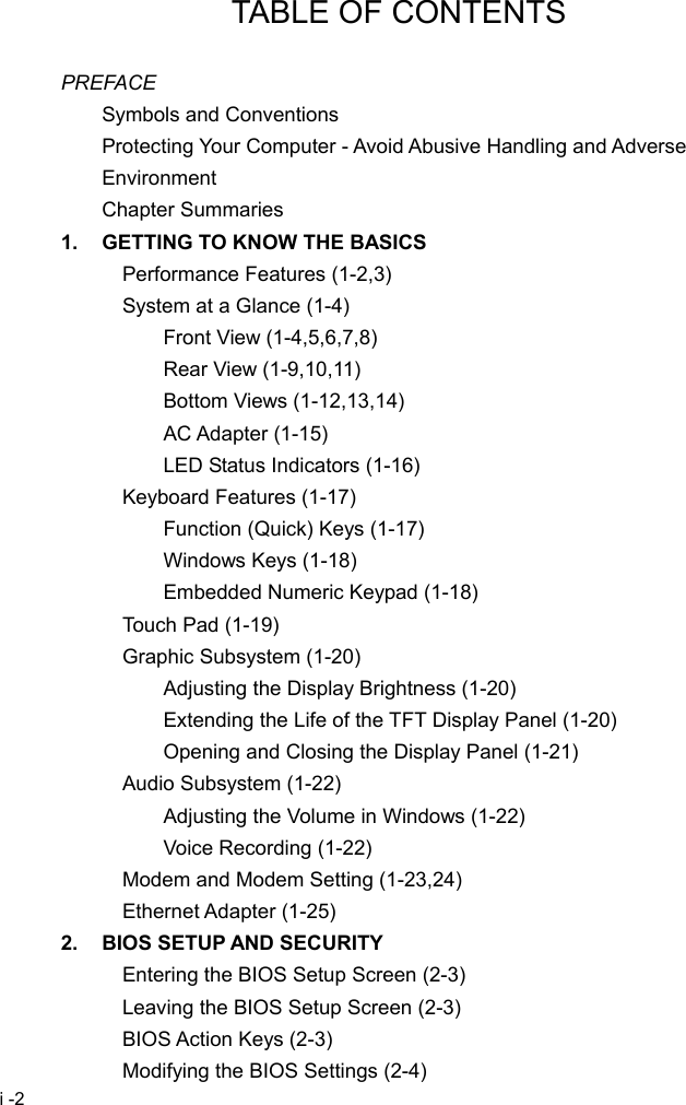  i -2 TABLE OF CONTENTS  PREFACE Symbols and Conventions Protecting Your Computer - Avoid Abusive Handling and Adverse Environment Chapter Summaries 1.  GETTING TO KNOW THE BASICS Performance Features (1-2,3) System at a Glance (1-4) Front View (1-4,5,6,7,8) Rear View (1-9,10,11) Bottom Views (1-12,13,14) AC Adapter (1-15) LED Status Indicators (1-16) Keyboard Features (1-17) Function (Quick) Keys (1-17) Windows Keys (1-18) Embedded Numeric Keypad (1-18) Touch Pad (1-19) Graphic Subsystem (1-20) Adjusting the Display Brightness (1-20) Extending the Life of the TFT Display Panel (1-20) Opening and Closing the Display Panel (1-21) Audio Subsystem (1-22) Adjusting the Volume in Windows (1-22) Voice Recording (1-22) Modem and Modem Setting (1-23,24) Ethernet Adapter (1-25) 2.  BIOS SETUP AND SECURITY Entering the BIOS Setup Screen (2-3) Leaving the BIOS Setup Screen (2-3) BIOS Action Keys (2-3) Modifying the BIOS Settings (2-4) 