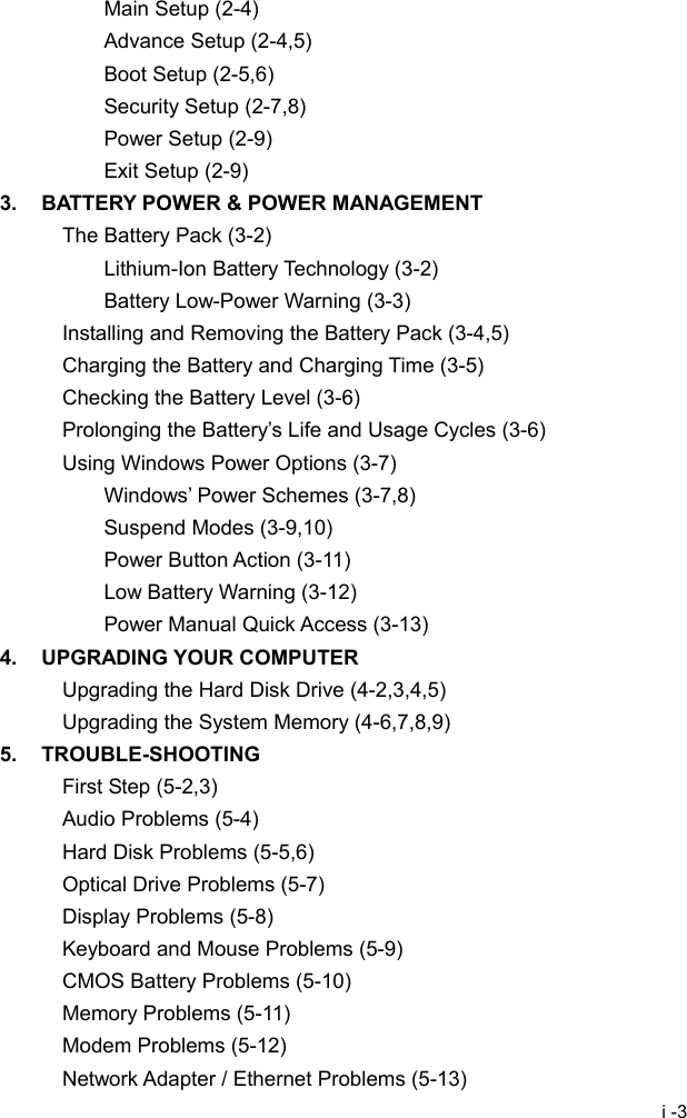  i -3 Main Setup (2-4) Advance Setup (2-4,5) Boot Setup (2-5,6) Security Setup (2-7,8) Power Setup (2-9) Exit Setup (2-9) 3.  BATTERY POWER &amp; POWER MANAGEMENT The Battery Pack (3-2) Lithium-Ion Battery Technology (3-2) Battery Low-Power Warning (3-3) Installing and Removing the Battery Pack (3-4,5) Charging the Battery and Charging Time (3-5) Checking the Battery Level (3-6) Prolonging the Battery&rsquo;s Life and Usage Cycles (3-6) Using Windows Power Options (3-7) Windows&rsquo; Power Schemes (3-7,8) Suspend Modes (3-9,10) Power Button Action (3-11) Low Battery Warning (3-12) Power Manual Quick Access (3-13) 4. UPGRADING YOUR COMPUTER Upgrading the Hard Disk Drive (4-2,3,4,5) Upgrading the System Memory (4-6,7,8,9) 5. TROUBLE-SHOOTING First Step (5-2,3) Audio Problems (5-4) Hard Disk Problems (5-5,6) Optical Drive Problems (5-7) Display Problems (5-8) Keyboard and Mouse Problems (5-9) CMOS Battery Problems (5-10) Memory Problems (5-11) Modem Problems (5-12) Network Adapter / Ethernet Problems (5-13) 