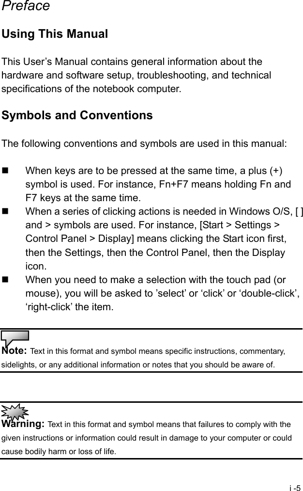  i -5 Preface  Using This Manual  This User&rsquo;s Manual contains general information about the hardware and software setup, troubleshooting, and technical specifications of the notebook computer.  Symbols and Conventions  The following conventions and symbols are used in this manual:    When keys are to be pressed at the same time, a plus (+) symbol is used. For instance, Fn+F7 means holding Fn and F7 keys at the same time.   When a series of clicking actions is needed in Windows O/S, [ ] and > symbols are used. For instance, [Start > Settings > Control Panel > Display] means clicking the Start icon first, then the Settings, then the Control Panel, then the Display icon.   When you need to make a selection with the touch pad (or mouse), you will be asked to &rsquo;select&rsquo; or &lsquo;click&rsquo; or &lsquo;double-click&rsquo;, &lsquo;right-click&rsquo; the item.   Note: Text in this format and symbol means specific instructions, commentary, sidelights, or any additional information or notes that you should be aware of.    Warning: Text in this format and symbol means that failures to comply with the given instructions or information could result in damage to your computer or could cause bodily harm or loss of life. 