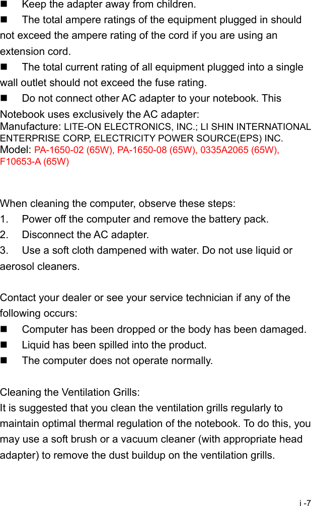  i -7   Keep the adapter away from children.   The total ampere ratings of the equipment plugged in should not exceed the ampere rating of the cord if you are using an extension cord.   The total current rating of all equipment plugged into a single wall outlet should not exceed the fuse rating.   Do not connect other AC adapter to your notebook. This Notebook uses exclusively the AC adapter: Manufacture: LITE-ON ELECTRONICS, INC.; LI SHIN INTERNATIONAL ENTERPRISE CORP, ELECTRICITY POWER SOURCE(EPS) INC. Model: PA-1650-02 (65W), PA-1650-08 (65W), 0335A2065 (65W), F10653-A (65W)   When cleaning the computer, observe these steps: 1.  Power off the computer and remove the battery pack. 2.  Disconnect the AC adapter. 3.  Use a soft cloth dampened with water. Do not use liquid or aerosol cleaners.  Contact your dealer or see your service technician if any of the following occurs:   Computer has been dropped or the body has been damaged.   Liquid has been spilled into the product.   The computer does not operate normally.  Cleaning the Ventilation Grills: It is suggested that you clean the ventilation grills regularly to maintain optimal thermal regulation of the notebook. To do this, you may use a soft brush or a vacuum cleaner (with appropriate head adapter) to remove the dust buildup on the ventilation grills. 