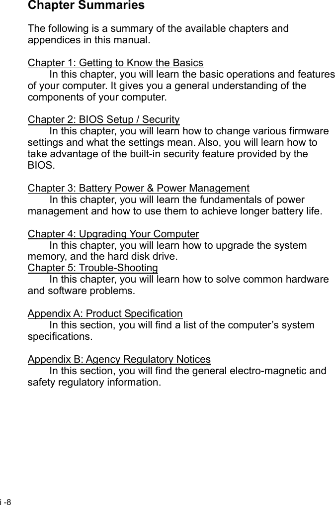  i -8 Chapter Summaries  The following is a summary of the available chapters and appendices in this manual.  Chapter 1: Getting to Know the Basics   In this chapter, you will learn the basic operations and features of your computer. It gives you a general understanding of the components of your computer.  Chapter 2: BIOS Setup / Security   In this chapter, you will learn how to change various firmware settings and what the settings mean. Also, you will learn how to take advantage of the built-in security feature provided by the BIOS.  Chapter 3: Battery Power &amp; Power Management   In this chapter, you will learn the fundamentals of power management and how to use them to achieve longer battery life.  Chapter 4: Upgrading Your Computer   In this chapter, you will learn how to upgrade the system memory, and the hard disk drive. Chapter 5: Trouble-Shooting   In this chapter, you will learn how to solve common hardware and software problems.  Appendix A: Product Specification   In this section, you will find a list of the computer&rsquo;s system specifications.  Appendix B: Agency Regulatory Notices   In this section, you will find the general electro-magnetic and safety regulatory information.   