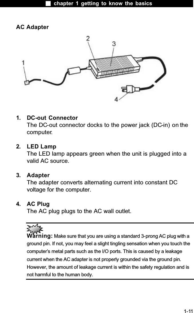  chapter 1 getting to know the basics1-11AC Adapter1. DC-out ConnectorThe DC-out connector docks to the power jack (DC-in) on the computer.2. LED LampThe LED lamp appears green when the unit is plugged into a valid AC source.3. AdapterThe adapter converts alternating current into constant DC voltage for the computer.4. AC PlugThe AC plug plugs to the AC wall outlet.Warning: Make sure that you are using a standard 3-prong AC plug with a ground pin. If not, you may feel a slight tingling sensation when you touch the computer&rsquo;s metal parts such as the I/O ports. This is caused by a leakage current when the AC adapter is not properly grounded via the ground pin. However, the amount of leakage current is within the safety regulation and is not harmful to the human body.