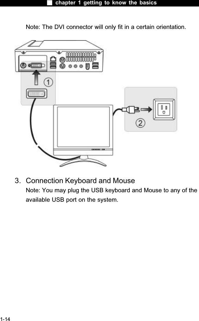  chapter 1 getting to know the basics1-14Note: The DVI connector will only fit in a certain orientation.3. Connection Keyboard and MouseNote: You may plug the USB keyboard and Mouse to any of the available USB port on the system. 