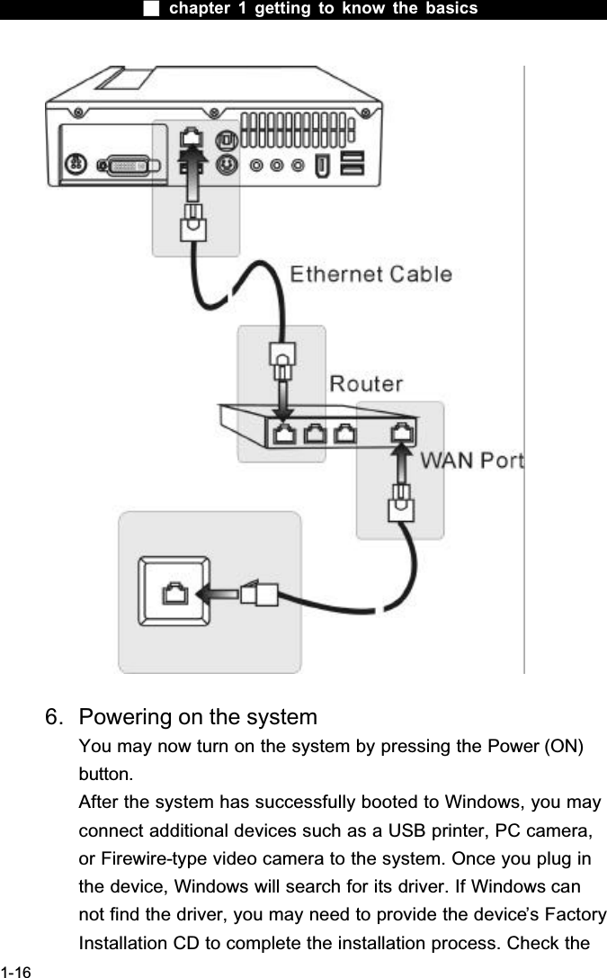  chapter 1 getting to know the basics1-166. Powering on the systemYou may now turn on the system by pressing the Power (ON) button.After the system has successfully booted to Windows, you may connect additional devices such as a USB printer, PC camera, or Firewire-type video camera to the system. Once you plug in the device, Windows will search for its driver. If Windows can not find the driver, you may need to provide the device&rsquo;s Factory Installation CD to complete the installation process. Check the 