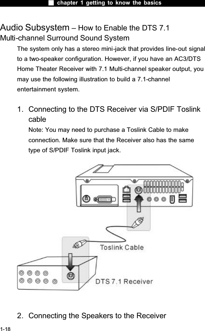 chapter 1 getting to know the basics1-18Audio Subsystem &ndash; How to Enable the DTS 7.1 Multi-channel Surround Sound SystemThe system only has a stereo mini-jack that provides line-out signal to a two-speaker configuration. However, if you have an AC3/DTS Home Theater Receiver with 7.1 Multi-channel speaker output, you may use the following illustration to build a 7.1-channelentertainment system.1. Connecting to the DTS Receiver via S/PDIF Toslink cableNote: You may need to purchase a Toslink Cable to make connection. Make sure that the Receiver also has the same type of S/PDIF Toslink input jack.2. Connecting the Speakers to the Receiver