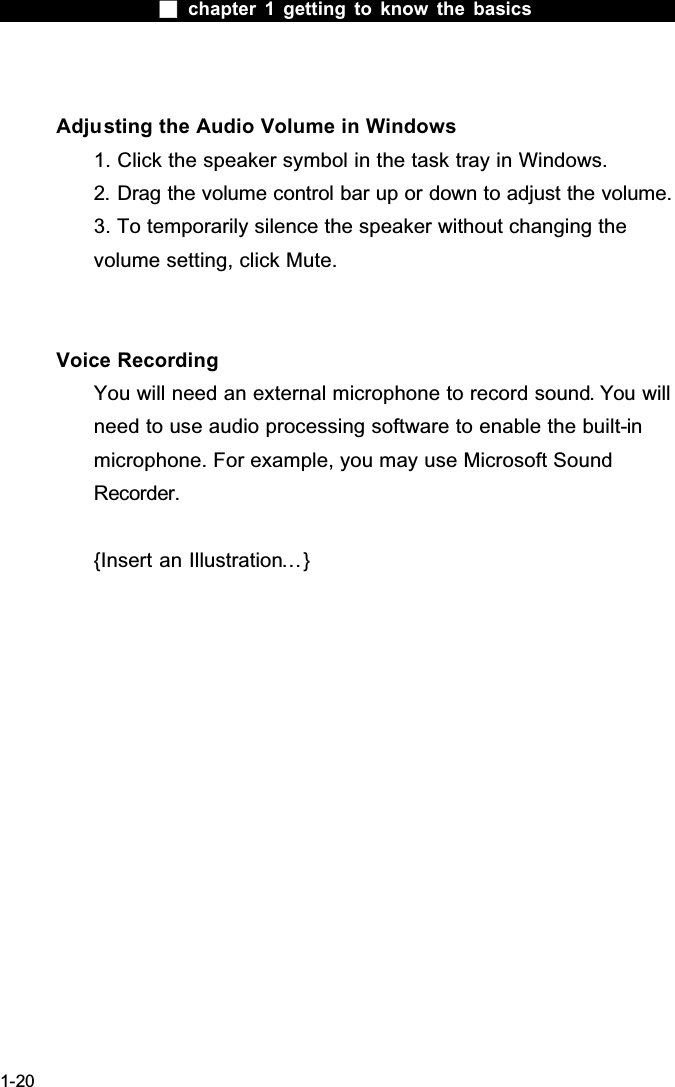  chapter 1 getting to know the basics1-20Adjusting the Audio Volume in Windows1. Click the speaker symbol in the task tray in Windows.2. Drag the volume control bar up or down to adjust the volume.3. To temporarily silence the speaker without changing the volume setting, click Mute.Voice RecordingYou will need an external microphone to record sound. You willneed to use audio processing software to enable the built-inmicrophone. For example, you may use Microsoft Sound Recorder.{Insert an Illustration&hellip;}