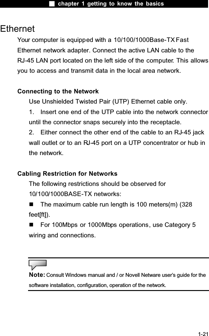  chapter 1 getting to know the basics1-21EthernetYour computer is equipped with a 10/100/1000Base-TX FastEthernet network adapter. Connect the active LAN cable to the RJ-45 LAN port located on the left side of the computer. This allows you to access and transmit data in the local area network. Connecting to the NetworkUse Unshielded Twisted Pair (UTP) Ethernet cable only.1. Insert one end of the UTP cable into the network connector until the connector snaps securely into the receptacle. 2. Either connect the other end of the cable to an RJ-45 jack wall outlet or to an RJ-45 port on a UTP concentrator or hub in the network. Cabling Restriction for NetworksThe following restrictions should be observed for 10/100/1000BASE-TX networks:The maximum cable run length is 100 meters(m) (328 feet[ft]). For 100Mbps or 1000Mbps operations, use Category 5 wiring and connections.Note: Consult Windows manual and / or Novell Netware user&rsquo;s guide for the software installation, configuration, operation of the network.