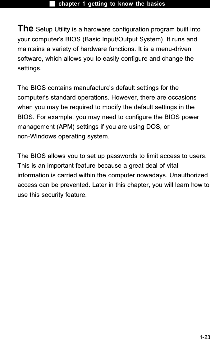  chapter 1 getting to know the basics1-23The Setup Utility is a hardware configuration program built into your computer&rsquo;s BIOS (Basic Input/Output System). It runs and maintains a variety of hardware functions. It is a menu-drivensoftware, which allows you to easily configure and change the settings.The BIOS contains manufacture&rsquo;s default settings for the computer&rsquo;s standard operations. However, there are occasions when you may be required to modify the default settings in the BIOS. For example, you may need to configure the BIOS power management (APM) settings if you are using DOS, or non-Windows operating system.The BIOS allows you to set up passwords to limit access to users. This is an important feature because a great deal of vital information is carried within the computer nowadays. Unauthorized access can be prevented. Later in this chapter, you will learn how to use this security feature.