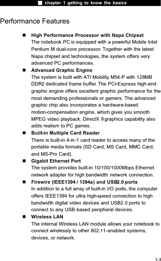  chapter 1 getting to know the basics1-3Performance Features High Performance Processor with Napa ChipsetThe notebook PC is equipped with a powerful Mobile Intel Pentium M dual-core processor. Together with the latest Napa chipset and technologies, the system offers very advanced PC performances.  Advanced Graphic EngineThe system is built with ATI Mobility M54-P with 128MBDDR2 dedicated frame buffer. The PCI-Express high-endgraphic engine offers excellent graphic performance for the most demanding professionals or gamers. The advanced graphic chip also incorporates a hardware-basedmotion-compensation engine, which gives you smooth MPEG video playback. DirectX 9 graphics capability also adds realism to PC games. Built-in Multiple Card ReaderThere is built-in 4-in-1 card reader to access many of the portable media formats (SD Card, MS Card, MMC Card, and MS-Pro Card).  Gigabit Ethernet PortThe system provides built-in 10/100/1000Mbps Ethernetnetwork adapter for high bandwidth network connection. Firewire (IEEE1394 / 1394a) and USB2.0 portsIn addition to a full array of built-in I/O ports, the computer offers IEEE1394 for ultra high-speed connection to high bandwidth digital video devices and USB2.0 ports toconnect to any USB-based peripheral devices. Wireless LANThe internal Wireless LAN module allows your notebook to connect wirelessly to other 802.11-enabled systems, devices, or network.