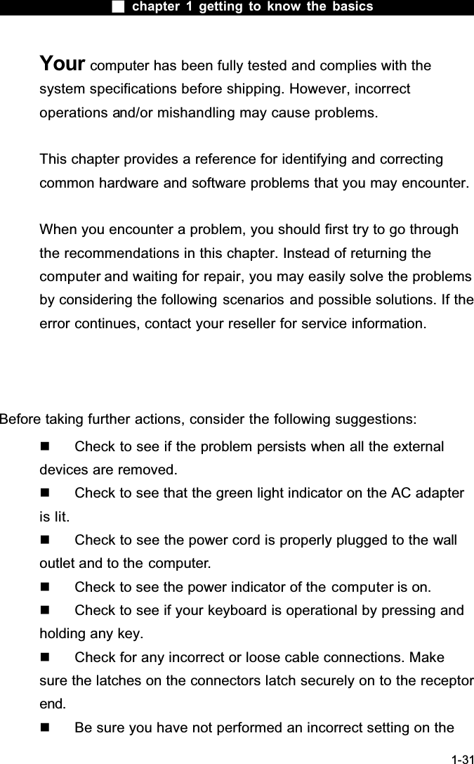  chapter 1 getting to know the basics1-31Your computer has been fully tested and complies with the system specifications before shipping. However, incorrect operations and/or mishandling may cause problems.This chapter provides a reference for identifying and correcting common hardware and software problems that you may encounter.When you encounter a problem, you should first try to go through the recommendations in this chapter. Instead of returning the computer and waiting for repair, you may easily solve the problems by considering the following scenarios and possible solutions. If the error continues, contact your reseller for service information.Before taking further actions, consider the following suggestions:  Check to see if the problem persists when all the external devices are removed.  Check to see that the green light indicator on the AC adapter is lit.  Check to see the power cord is properly plugged to the wall outlet and to the computer.  Check to see the power indicator of the computer is on.  Check to see if your keyboard is operational by pressing and holding any key.  Check for any incorrect or loose cable connections. Make sure the latches on the connectors latch securely on to the receptor end.  Be sure you have not performed an incorrect setting on the 