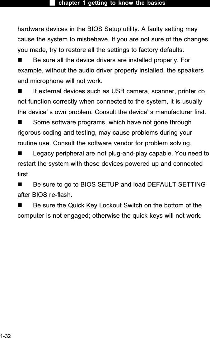  chapter 1 getting to know the basics1-32hardware devices in the BIOS Setup utility. A faulty setting may cause the system to misbehave. If you are not sure of the changes you made, try to restore all the settings to factory defaults.  Be sure all the device drivers are installed properly. For example, without the audio driver properly installed, the speakers and microphone will not work.  If external devices such as USB camera, scanner, printer donot function correctly when connected to the system, it is usually the device&rsquo; s own problem. Consult the device&rsquo; s manufacturer first.  Some software programs, which have not gone through rigorous coding and testing, may cause problems during your routine use. Consult the software vendor for problem solving.  Legacy peripheral are not plug-and-play capable. You need to restart the system with these devices powered up and connected first.  Be sure to go to BIOS SETUP and load DEFAULT SETTING after BIOS re-flash.  Be sure the Quick Key Lockout Switch on the bottom of the computer is not engaged; otherwise the quick keys will not work.