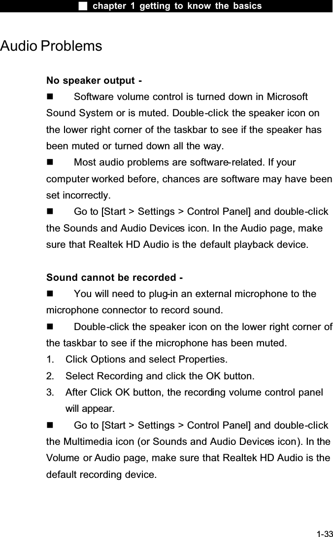  chapter 1 getting to know the basics1-33Audio ProblemsNo speaker output -  Software volume control is turned down in Microsoft Sound System or is muted. Double-click the speaker icon on the lower right corner of the taskbar to see if the speaker has been muted or turned down all the way.  Most audio problems are software-related. If your computer worked before, chances are software may have been set incorrectly.  Go to [Start > Settings > Control Panel] and double-clickthe Sounds and Audio Devices icon. In the Audio page, make sure that Realtek HD Audio is the default playback device.Sound cannot be recorded -  You will need to plug-in an external microphone to the microphone connector to record sound.  Double-click the speaker icon on the lower right corner of the taskbar to see if the microphone has been muted.1. Click Options and select Properties.2. Select Recording and click the OK button.3. After Click OK button, the recording volume control panel will appear.  Go to [Start > Settings > Control Panel] and double-clickthe Multimedia icon (or Sounds and Audio Devices icon). In the Volume or Audio page, make sure that Realtek HD Audio is the default recording device.