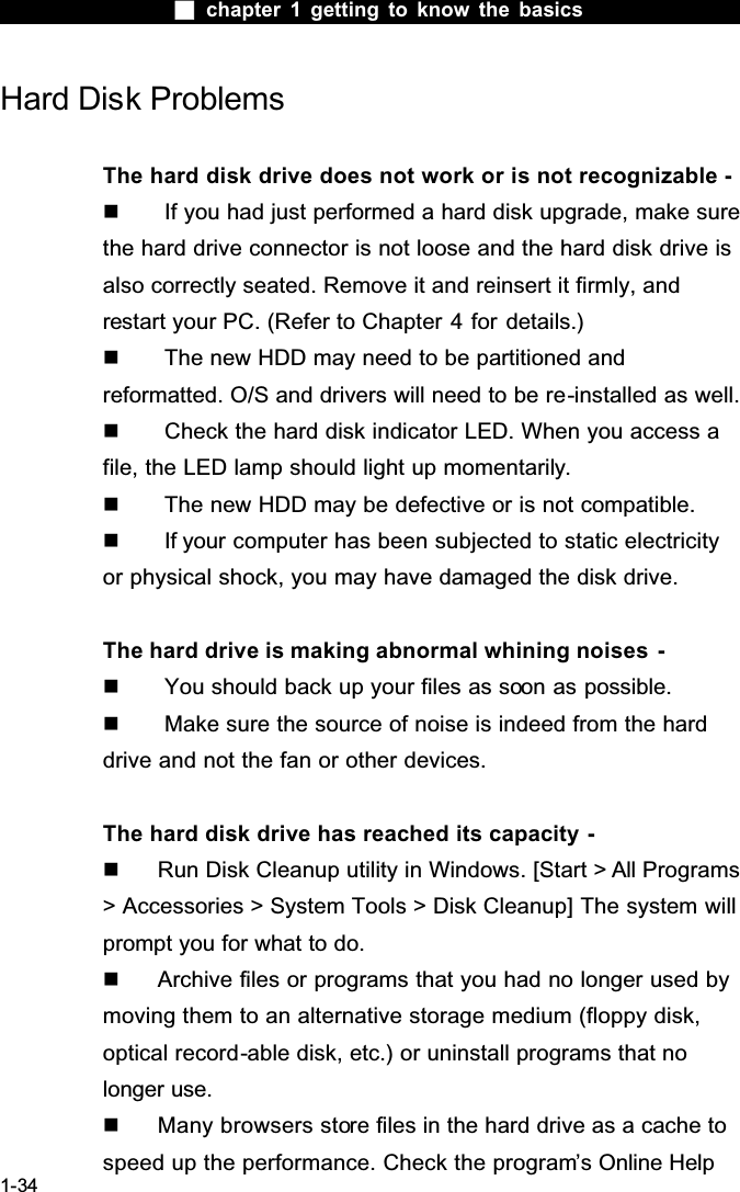  chapter 1 getting to know the basics1-34Hard Disk ProblemsThe hard disk drive does not work or is not recognizable -  If you had just performed a hard disk upgrade, make sure the hard drive connector is not loose and the hard disk drive is also correctly seated. Remove it and reinsert it firmly, and restart your PC. (Refer to Chapter 4 for details.)  The new HDD may need to be partitioned and reformatted. O/S and drivers will need to be re-installed as well.  Check the hard disk indicator LED. When you access a file, the LED lamp should light up momentarily.  The new HDD may be defective or is not compatible.  If your computer has been subjected to static electricity or physical shock, you may have damaged the disk drive.The hard drive is making abnormal whining noises  -  You should back up your files as soon as possible.  Make sure the source of noise is indeed from the hard drive and not the fan or other devices.The hard disk drive has reached its capacity -  Run Disk Cleanup utility in Windows. [Start > All Programs> Accessories > System Tools > Disk Cleanup] The system will prompt you for what to do.  Archive files or programs that you had no longer used by moving them to an alternative storage medium (floppy disk, optical record-able disk, etc.) or uninstall programs that no longer use.  Many browsers store files in the hard drive as a cache to speed up the performance. Check the program&rsquo;s Online Help 