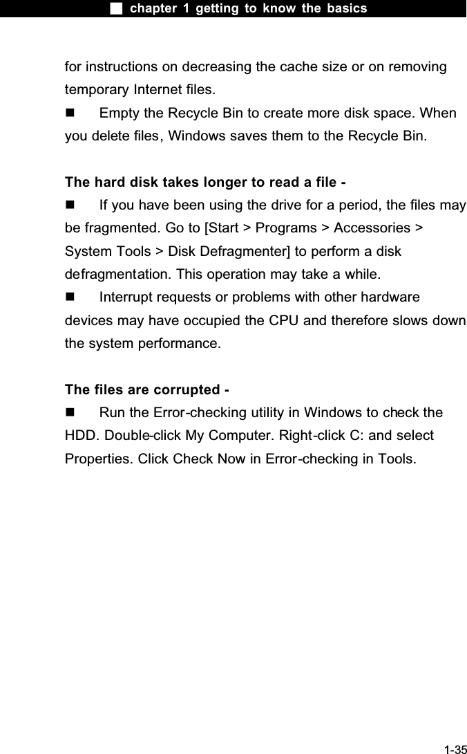  chapter 1 getting to know the basics1-35for instructions on decreasing the cache size or on removing temporary Internet files.  Empty the Recycle Bin to create more disk space. When you delete files, Windows saves them to the Recycle Bin.The hard disk takes longer to read a file -  If you have been using the drive for a period, the files may be fragmented. Go to [Start > Programs > Accessories > System Tools > Disk Defragmenter] to perform a disk defragmentation. This operation may take a while.  Interrupt requests or problems with other hardware devices may have occupied the CPU and therefore slows down the system performance.The files are corrupted -  Run the Error-checking utility in Windows to check the HDD. Double-click My Computer. Right-click C: and select Properties. Click Check Now in Error-checking in Tools.