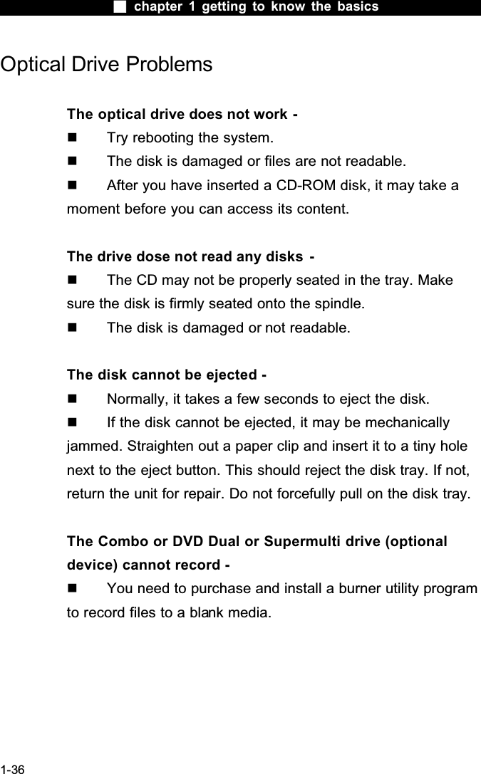  chapter 1 getting to know the basics1-36Optical Drive ProblemsThe optical drive does not work -  Try rebooting the system.  The disk is damaged or files are not readable.  After you have inserted a CD-ROM disk, it may take a moment before you can access its content.The drive dose not read any disks  -  The CD may not be properly seated in the tray. Make sure the disk is firmly seated onto the spindle.  The disk is damaged or not readable.The disk cannot be ejected -  Normally, it takes a few seconds to eject the disk.  If the disk cannot be ejected, it may be mechanically jammed. Straighten out a paper clip and insert it to a tiny hole next to the eject button. This should reject the disk tray. If not, return the unit for repair. Do not forcefully pull on the disk tray.The Combo or DVD Dual or Supermulti drive (optional device) cannot record -  You need to purchase and install a burner utility program to record files to a blank media.