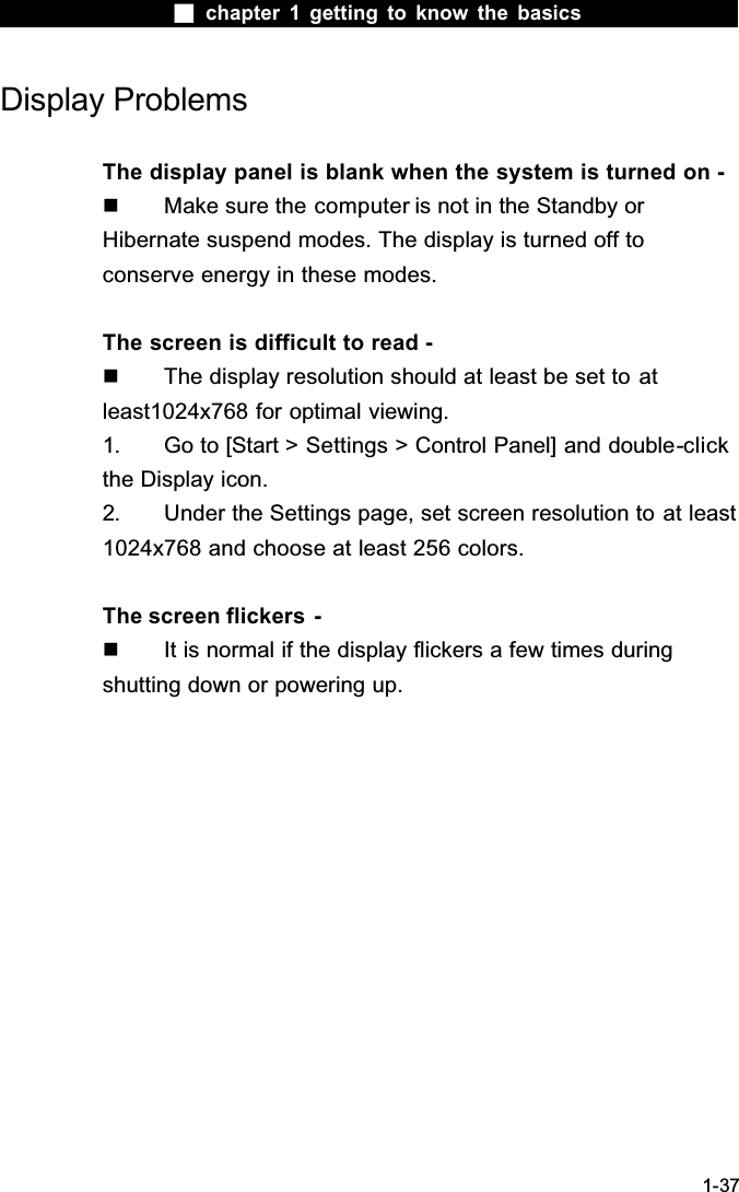  chapter 1 getting to know the basics1-37Display ProblemsThe display panel is blank when the system is turned on -  Make sure the computer is not in the Standby or Hibernate suspend modes. The display is turned off to conserve energy in these modes.The screen is difficult to read -  The display resolution should at least be set to atleast1024x768 for optimal viewing.1. Go to [Start > Settings > Control Panel] and double-clickthe Display icon. 2. Under the Settings page, set screen resolution to at least 1024x768 and choose at least 256 colors.The screen flickers  -  It is normal if the display flickers a few times during shutting down or powering up.