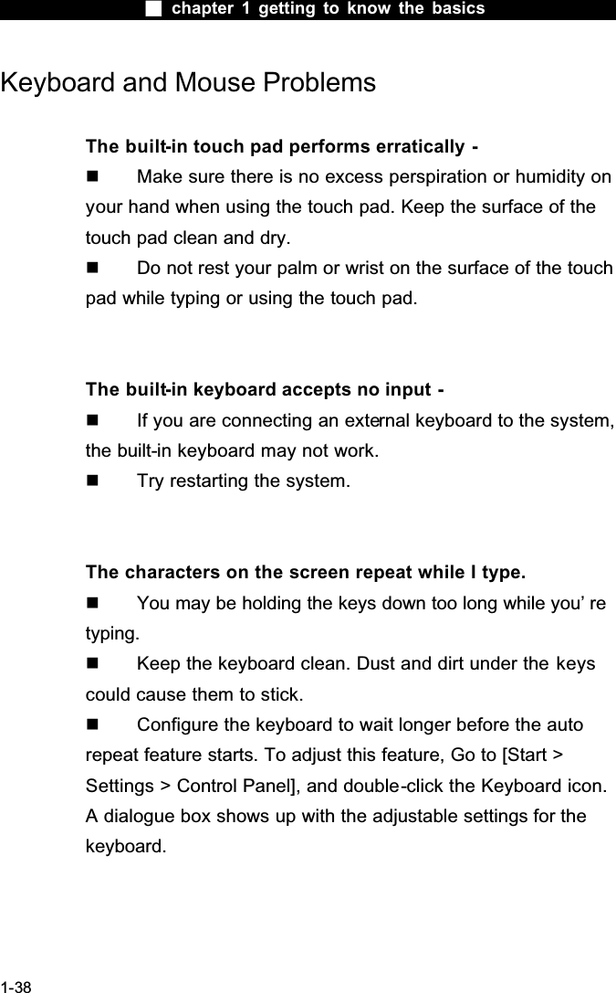  chapter 1 getting to know the basics1-38Keyboard and Mouse Problems The built-in touch pad performs erratically -  Make sure there is no excess perspiration or humidity on your hand when using the touch pad. Keep the surface of the touch pad clean and dry.  Do not rest your palm or wrist on the surface of the touch pad while typing or using the touch pad.The built-in keyboard accepts no input -  If you are connecting an external keyboard to the system, the built-in keyboard may not work.  Try restarting the system.The characters on the screen repeat while I type.  You may be holding the keys down too long while you&rsquo; re typing.  Keep the keyboard clean. Dust and dirt under the keyscould cause them to stick.  Configure the keyboard to wait longer before the auto repeat feature starts. To adjust this feature, Go to [Start > Settings > Control Panel], and double-click the Keyboard icon. A dialogue box shows up with the adjustable settings for the keyboard.