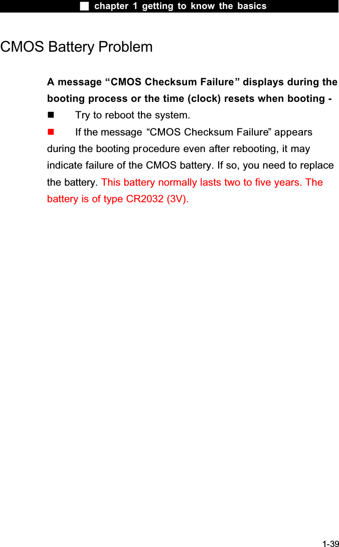  chapter 1 getting to know the basics1-39CMOS Battery ProblemA message &ldquo;CMOS Checksum Failure&rdquo; displays during the booting process or the time (clock) resets when booting -  Try to reboot the system.  If the message  &ldquo;CMOS Checksum Failure&rdquo; appears during the booting procedure even after rebooting, it may indicate failure of the CMOS battery. If so, you need to replace the battery. This battery normally lasts two to five years. The battery is of type CR2032 (3V).