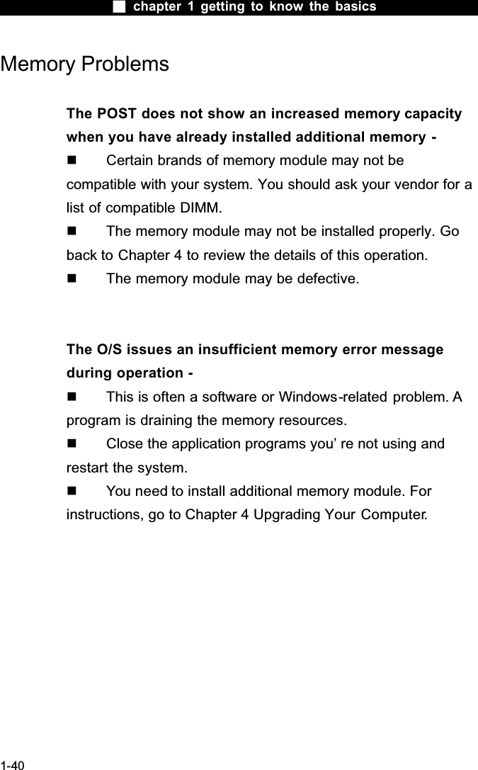  chapter 1 getting to know the basics1-40Memory ProblemsThe POST does not show an increased memory capacity when you have already installed additional memory -  Certain brands of memory module may not be compatible with your system. You should ask your vendor for a list of compatible DIMM.  The memory module may not be installed properly. Go back to Chapter 4 to review the details of this operation.  The memory module may be defective.The O/S issues an insufficient memory error message during operation -  This is often a software or Windows-related problem. A program is draining the memory resources.  Close the application programs you&rsquo; re not using and restart the system.  You need to install additional memory module. For instructions, go to Chapter 4 Upgrading Your Computer.